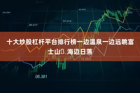 十大炒股杠杆平台排行榜一边温泉一边远眺富士山✅海边日落