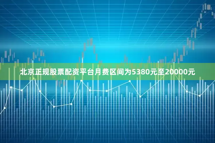 北京正规股票配资平台月费区间为5380元至20000元