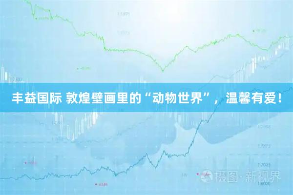 丰益国际 敦煌壁画里的“动物世界”，温馨有爱！