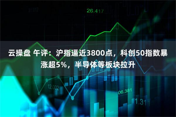 云操盘 午评:沪指逼近3800点,科创50指数暴涨超5%,半导体等板块拉升