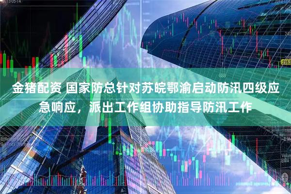 金猪配资 国家防总针对苏皖鄂渝启动防汛四级应急响应，派出工作组协助指导防汛工作