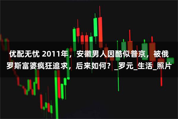 优配无忧 2011年，安徽男人因酷似普京，被俄罗斯富婆疯狂追求，后来如何？_罗元_生活_照片