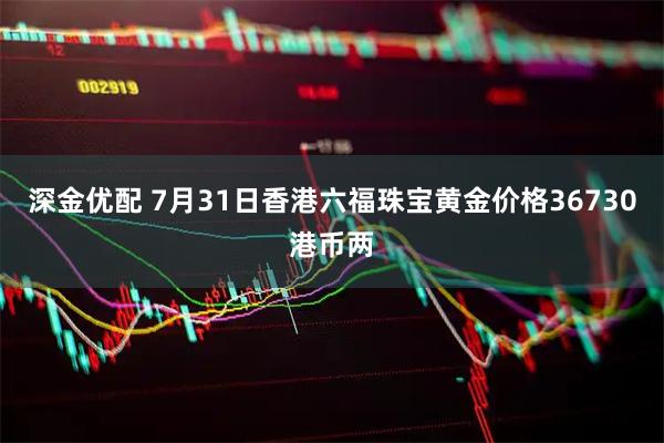 深金优配 7月31日香港六福珠宝黄金价格36730港币两