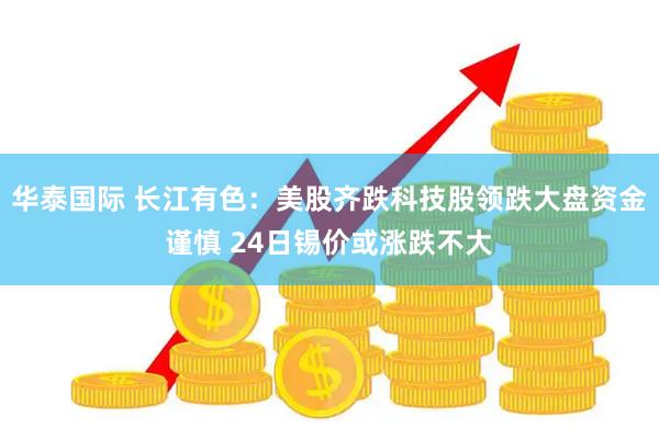 华泰国际 长江有色：美股齐跌科技股领跌大盘资金谨慎 24日锡价或涨跌不大