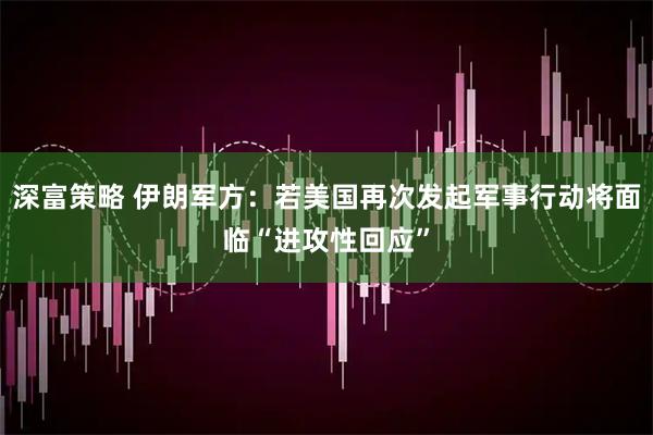 深富策略 伊朗军方：若美国再次发起军事行动将面临“进攻性回应”