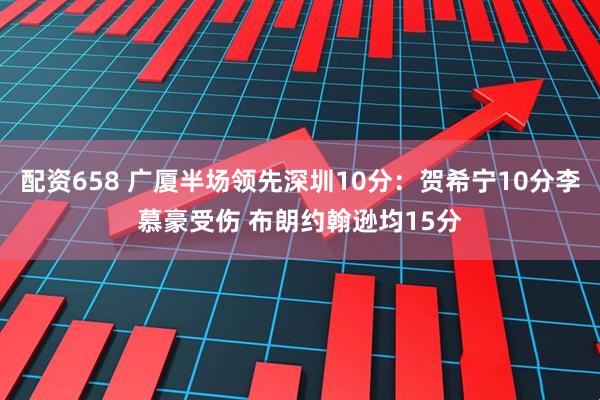 配资658 广厦半场领先深圳10分：贺希宁10分李慕豪受伤 布朗约翰逊均15分