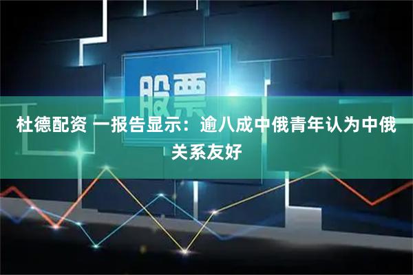 杜德配资 一报告显示：逾八成中俄青年认为中俄关系友好