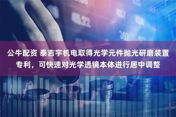 公牛配资 泰吉宇机电取得光学元件抛光研磨装置专利，可快速对光学透镜本体进行居中调整