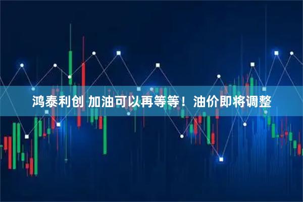 鸿泰利创 加油可以再等等！油价即将调整