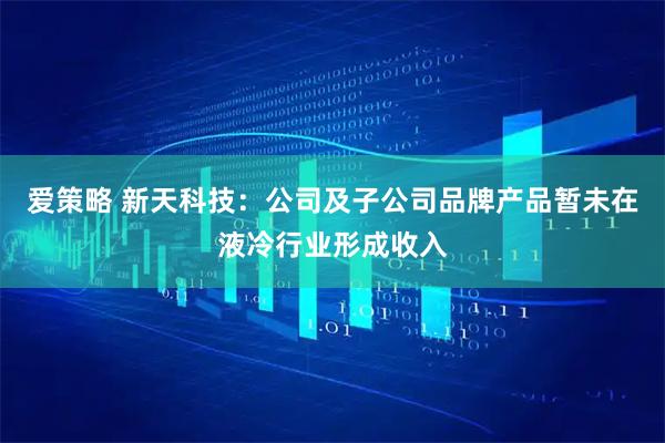 爱策略 新天科技:公司及子公司品牌产品暂未在液冷行业形成收入