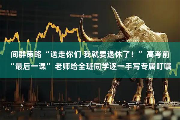 间群策略 “送走你们 我就要退休了！” 高考前“最后一课” 老师给全班同学逐一手写专属叮嘱