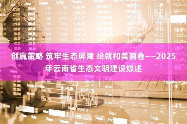 创赢策略 筑牢生态屏障 绘就和美画卷——2025年云南省生态文明建设综述