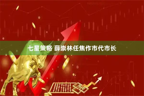 七星策略 薛崇林任焦作市代市长