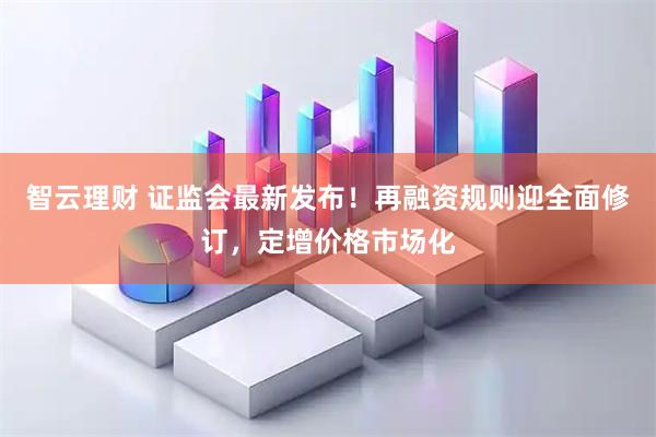智云理财 证监会最新发布！再融资规则迎全面修订，定增价格市场化