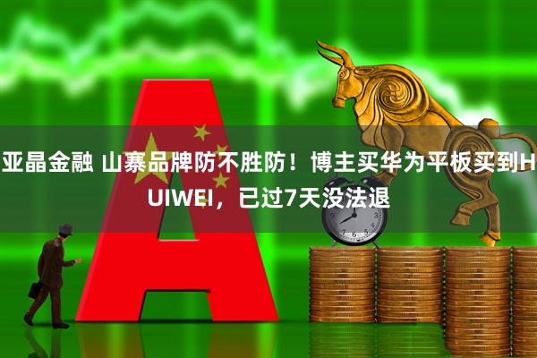 亚晶金融 山寨品牌防不胜防！博主买华为平板买到HUIWEI，已过7天没法退