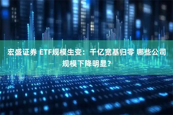 宏盛证券 ETF规模生变:千亿宽基归零 哪些公司规模下降明显?
