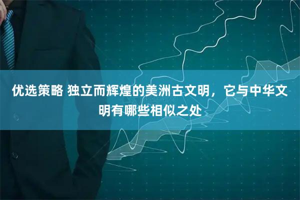 优选策略 独立而辉煌的美洲古文明，它与中华文明有哪些相似之处