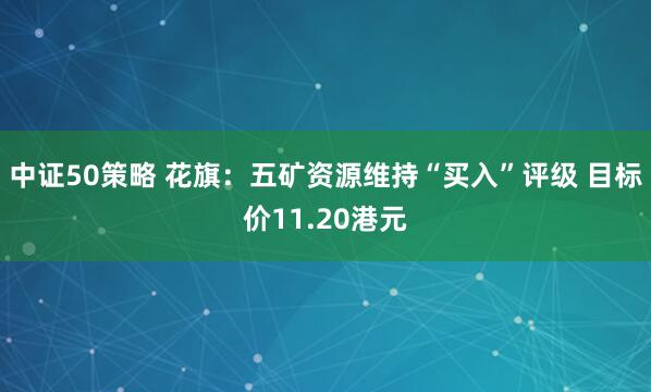 中证50策略 花旗：五矿资源维持“买入”评级 目标价11.20港元