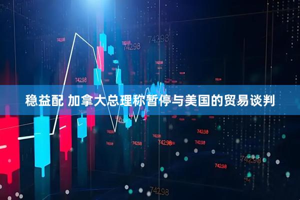 稳益配 加拿大总理称暂停与美国的贸易谈判