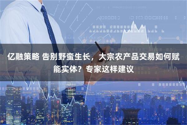 亿融策略 告别野蛮生长，大宗农产品交易如何赋能实体？专家这样建议