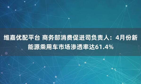维嘉优配平台 商务部消费促进司负责人：4月份新能源乘用车市场渗透率达61.4%